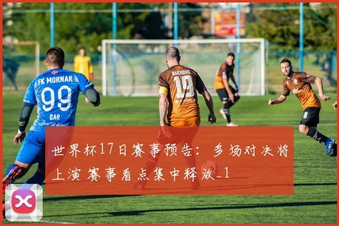 世界杯17日赛事预告:多场对决将上演 赛事看点集中释放_1