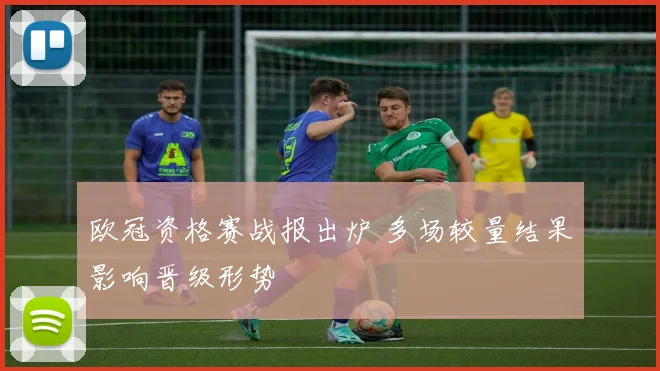 欧冠资格赛战报出炉 多场较量结果影响晋级形势
