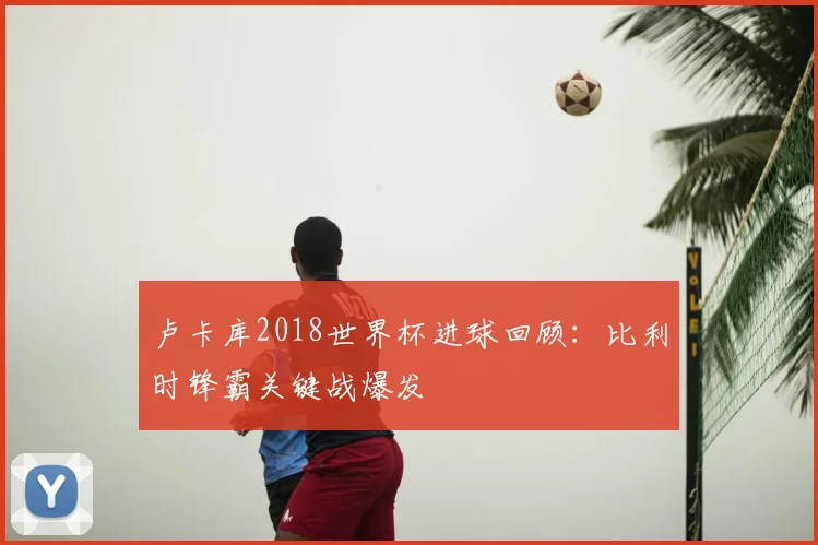 卢卡库2018世界杯进球回顾：比利时锋霸关键战爆发
