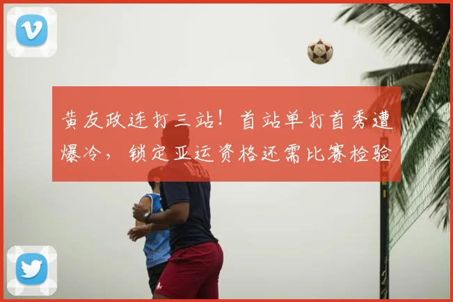黄友政连打三站!首站单打首秀遭爆冷,锁定亚运资格还需比赛检验