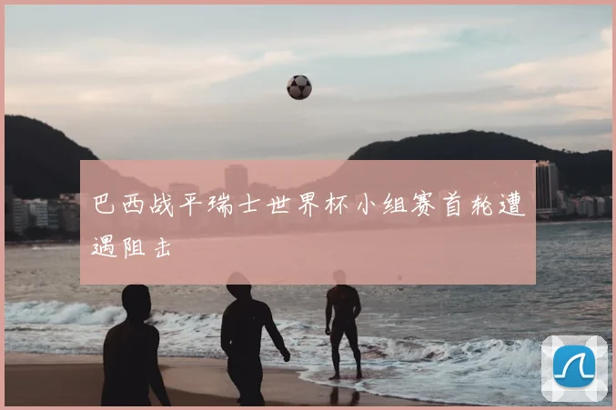 巴西战平瑞士世界杯小组赛首轮遭遇阻击