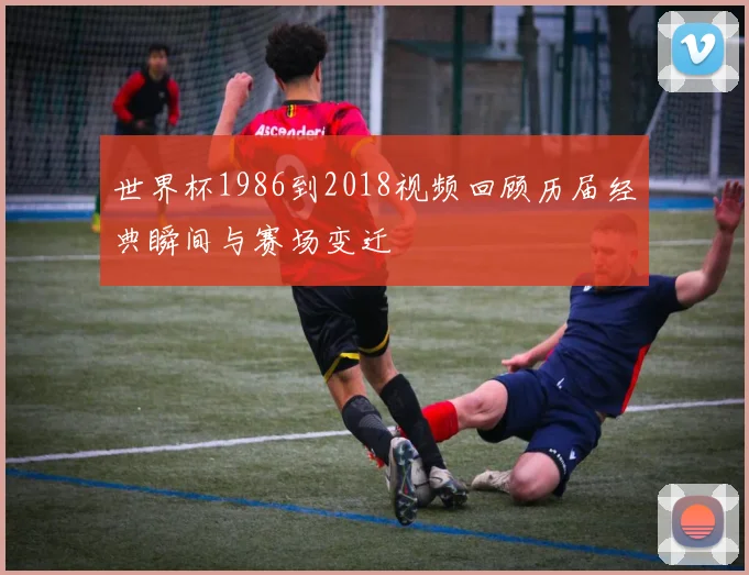 世界杯1986到2018视频回顾历届经典瞬间与赛场变迁