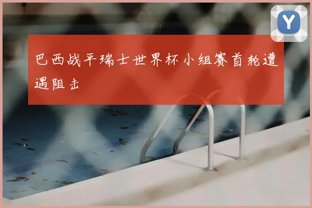 巴西战平瑞士世界杯小组赛首轮遭遇阻击