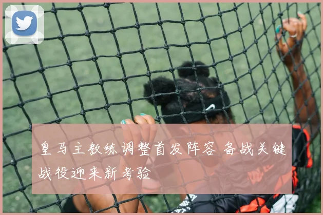 皇马主教练调整首发阵容 备战关键战役迎来新考验