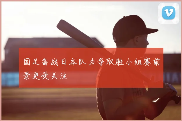 国足备战日本队力争取胜小组赛前景更受关注
