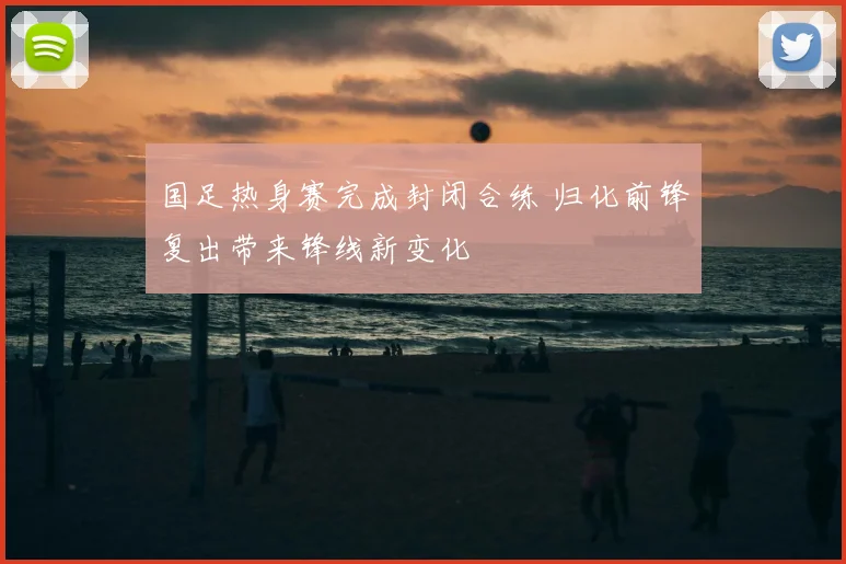 国足热身赛完成封闭合练 归化前锋复出带来锋线新变化