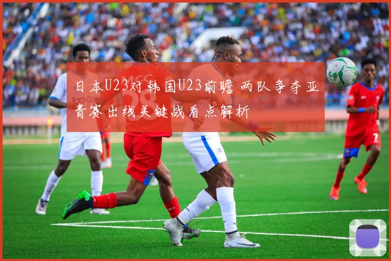 日本U23对韩国U23前瞻 两队争夺亚青赛出线关键战看点解析