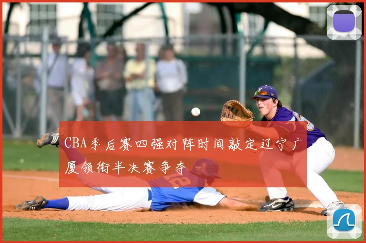 CBA季后赛四强对阵时间敲定辽宁广厦领衔半决赛争夺