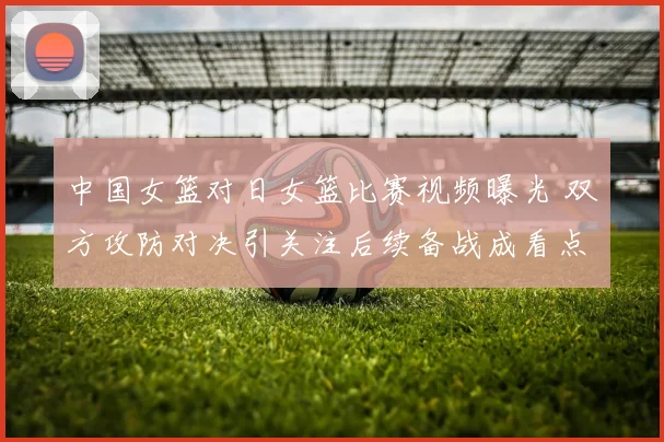 中国女篮对日女篮比赛视频曝光 双方攻防对决引关注后续备战成看点