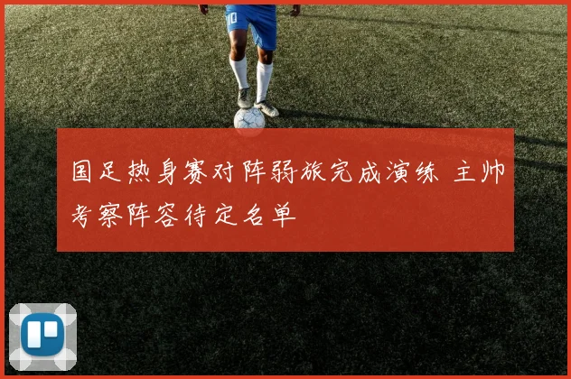 国足热身赛对阵弱旅完成演练 主帅考察阵容待定名单