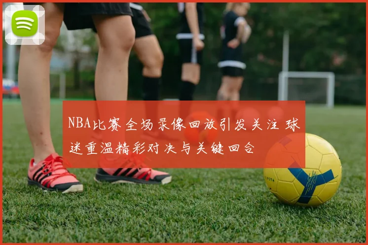 NBA比赛全场录像回放引发关注 球迷重温精彩对决与关键回合