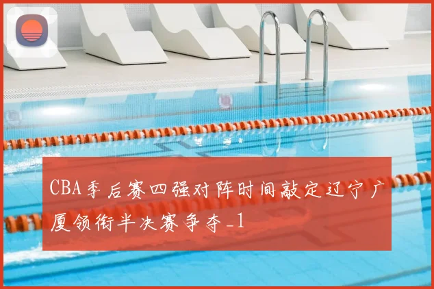 CBA季后赛四强对阵时间敲定辽宁广厦领衔半决赛争夺_1