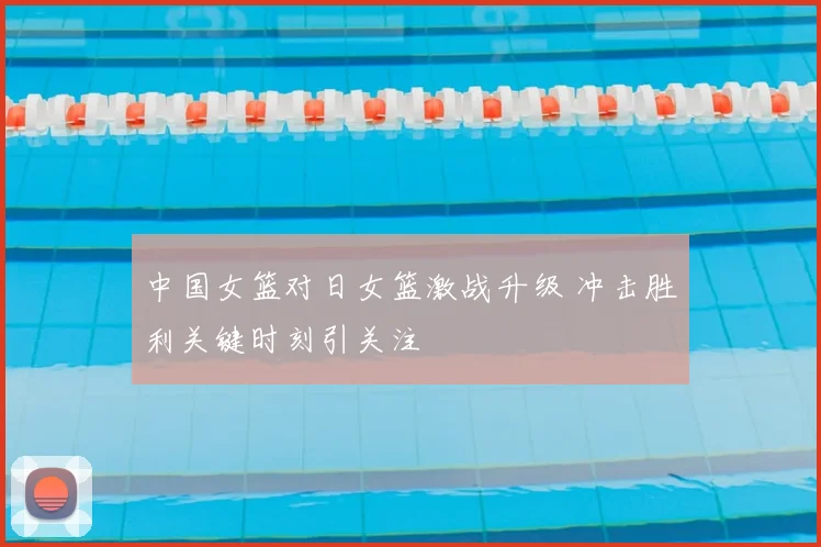 中国女篮对日女篮激战升级 冲击胜利关键时刻引关注