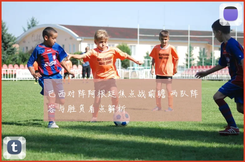 巴西对阵阿根廷焦点战前瞻 两队阵容与胜负看点解析