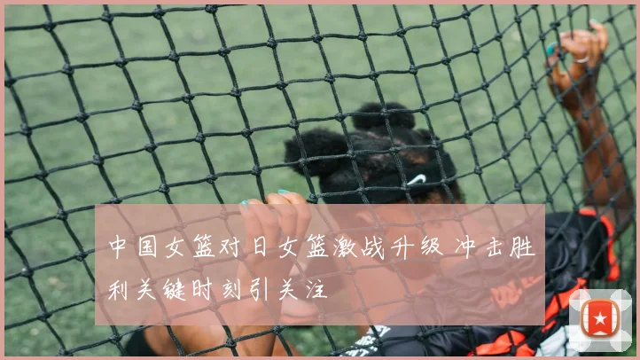 中国女篮对日女篮激战升级 冲击胜利关键时刻引关注