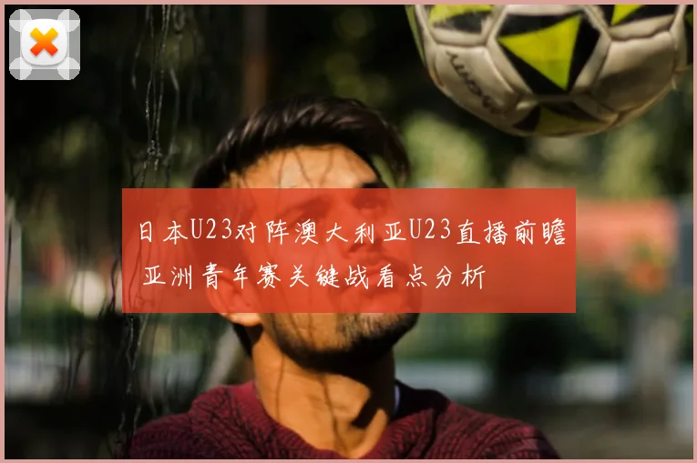 日本U23对阵澳大利亚U23直播前瞻 亚洲青年赛关键战看点分析