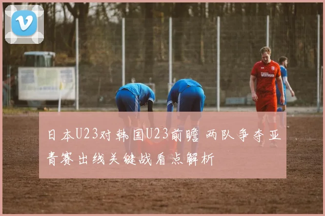 日本U23对韩国U23前瞻 两队争夺亚青赛出线关键战看点解析
