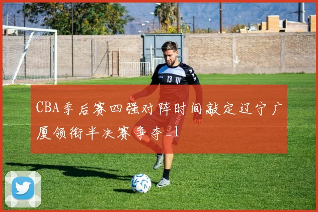 CBA季后赛四强对阵时间敲定辽宁广厦领衔半决赛争夺_1