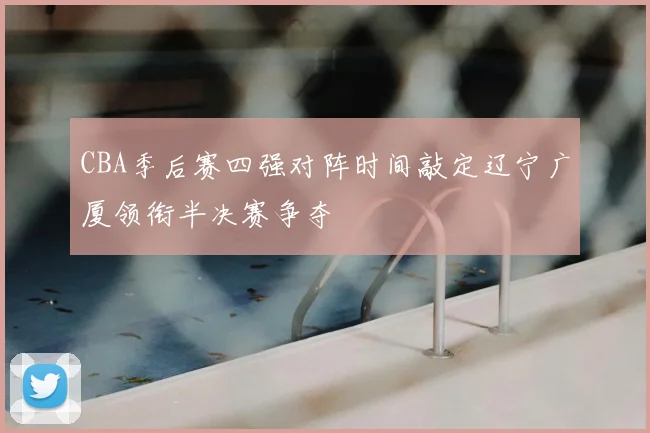 CBA季后赛四强对阵时间敲定辽宁广厦领衔半决赛争夺