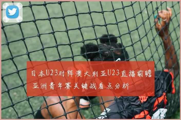 日本U23对阵澳大利亚U23直播前瞻 亚洲青年赛关键战看点分析