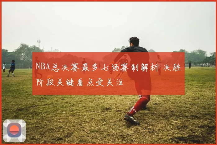 NBA总决赛最多七场赛制解析 决胜阶段关键看点受关注