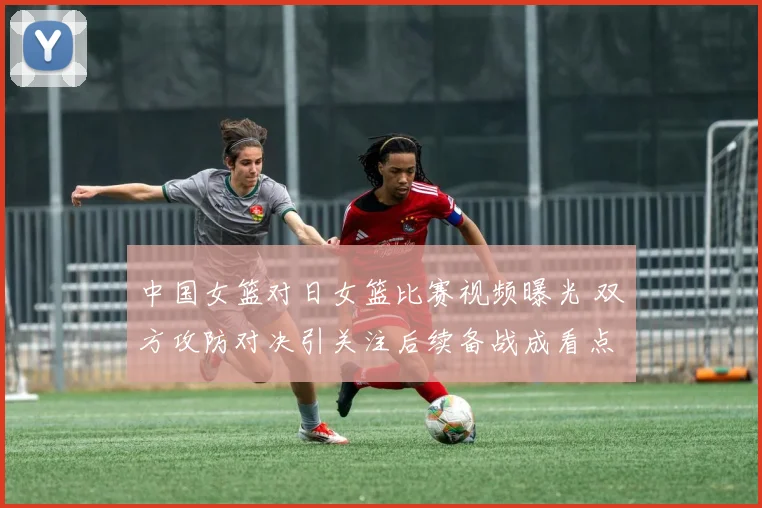 中国女篮对日女篮比赛视频曝光 双方攻防对决引关注后续备战成看点