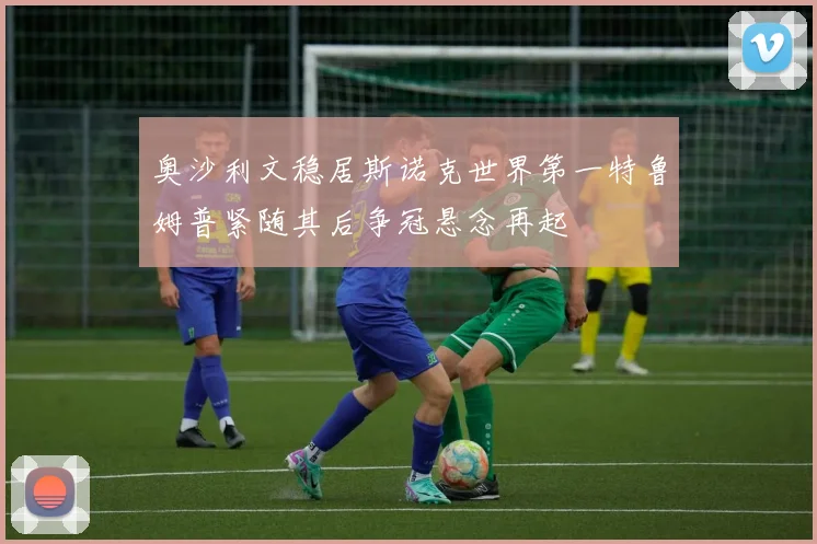 奥沙利文稳居斯诺克世界第一特鲁姆普紧随其后争冠悬念再起