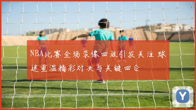 NBA比赛全场录像回放引发关注 球迷重温精彩对决与关键回合
